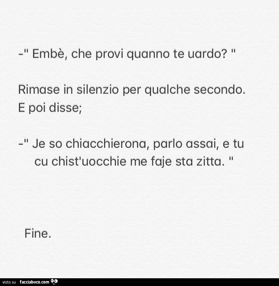 Embè, che provi quanno te uardo? Rimase in silenzio per qualche secondo. E poi disse; il je so chiacchierona, parlo assai, e tu cu chistluocchie me faje sta zitta. Fine. Facciabuco