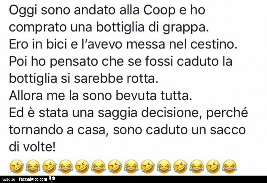 Oggi sono andato alla coop e ho comprato una bottiglia di grappa. Ero in bici e l'avevo messa nel cestino. Poi ho pensato che se fossi caduto la bottiglia si sarebbe rotta. Allora me la sono bevuta tutta. Ed è stata una saggia decisione