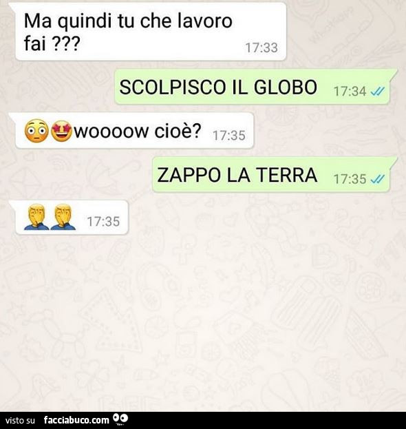 Ma quindi, tu, che lavoro fai? Scolpisco il globo. Wooooow cioè? Zappo la terra