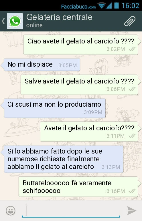 Ciao avete il gelato al carciofo? No mi dispiace. Salve avete il gelato al carciofo? Ci scusi ma non lo produciamo. Avete il gelato al carciofo? Si lo abbiamo fatto dopo le sue numerose richieste finalmente abbiamo il gelato al carciofo. Buttateloooooo fà