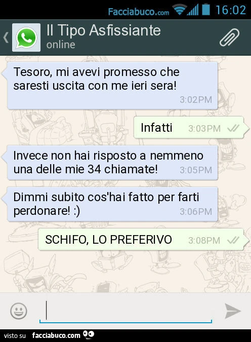 Tesoro, mi avevi promesso che saresti uscita con me ieri sera! Infatti. Invece non hai risposto a nemmeno una delle mie 34 chiamate! Dimmi subito cos'hai fatto per farti perdonare! : ). SCHIFO, LO PREFERIVO