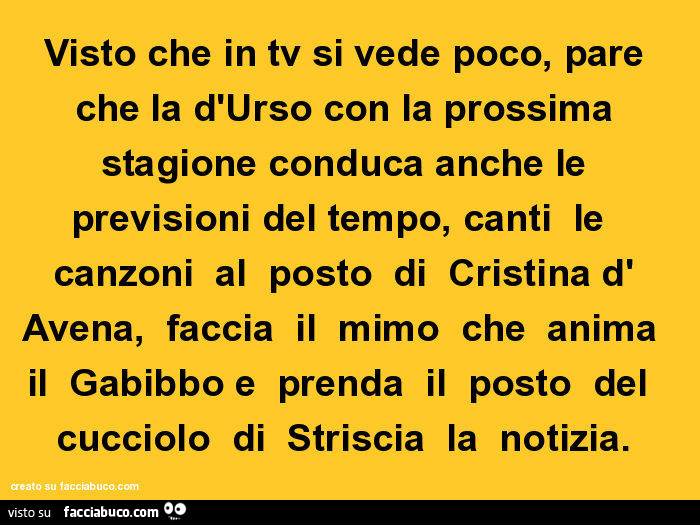 Visto che in tv si vede poco, pare che la d'urso con la prossima stagione conduca anche le previsioni del tempo, canti le canzoni al posto di cristina d' avena, faccia il mimo che anima il gabibbo e prenda il posto del cucciolo di striscia la no