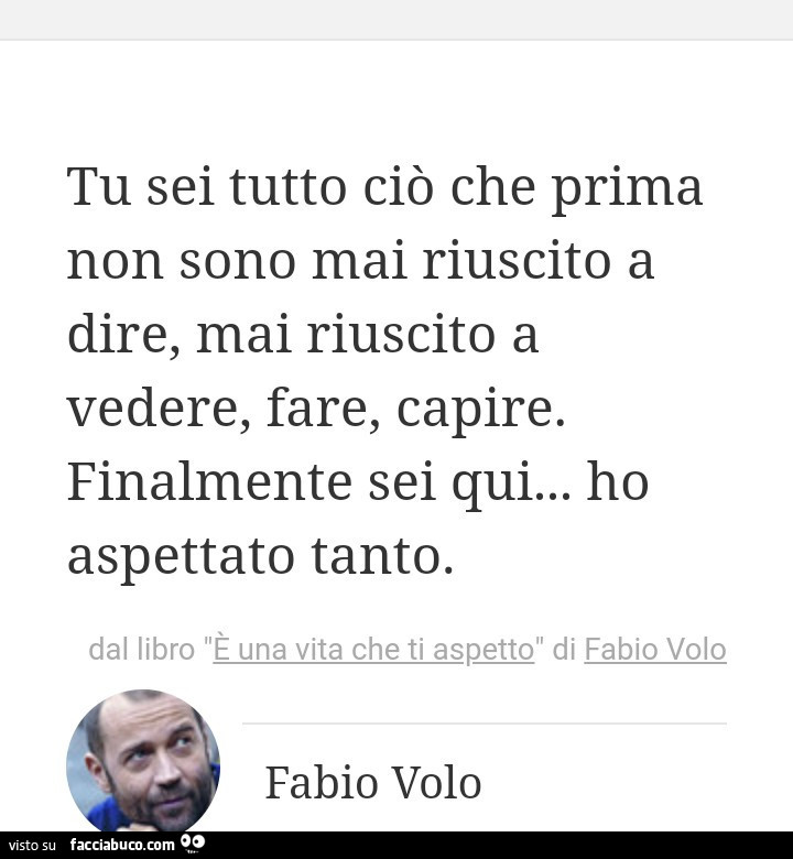 Tu sei tutto ciò che prima non sono mai riuscito a dire, mai riuscito a vedere, fare, capire. Finalmente sei qui… ho aspettato tanto. Fabio Volo