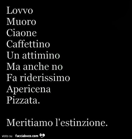 Lovvo muoro ciaone caffettino un attimino ma anche no fa riderissimo apericena pizzata. Meritiamo l'estinzione