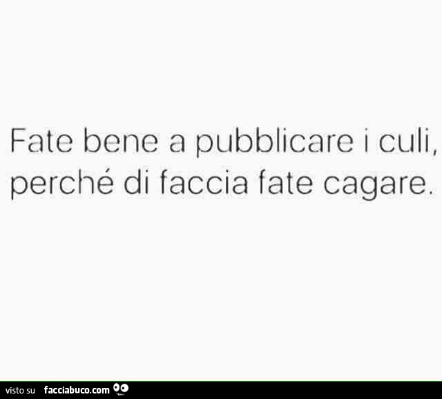 Fate bene a pubblicaro i culi, perché di faccia fate cagare