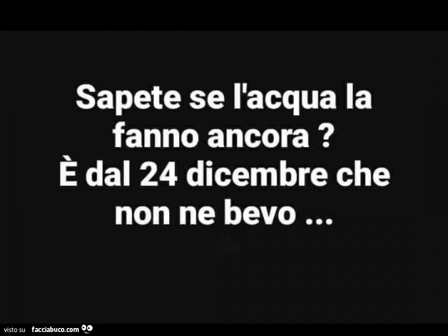 Sapete se l'acqua la fanno ancora? È Dal 24 dicembre che non ne bevo