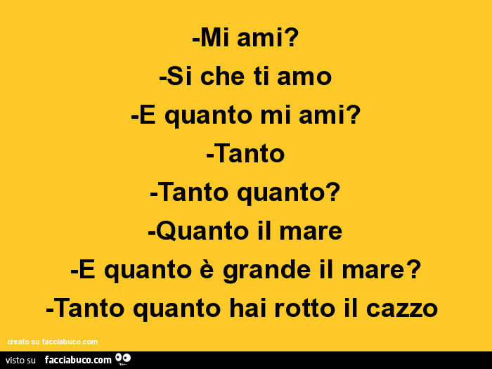 Mi ami? Si che ti amo e quanto mi ami? Tanto tanto quanto? Quanto il mare e quanto è grande il mare? Tanto quanto hai rotto il cazzo