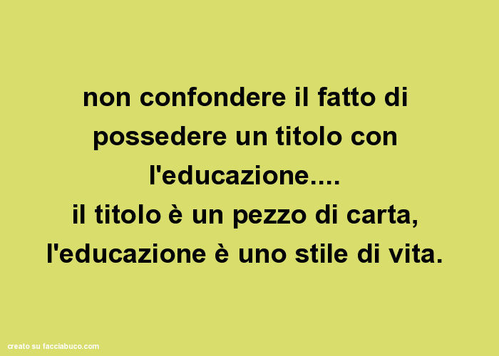 Non confondere il fatto di possedere un titolo con l'educazione… il titolo è un pezzo di carta, l'educazione è uno stile di vita