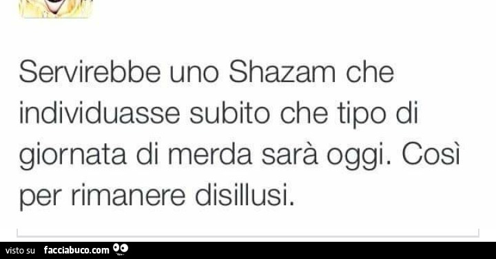 Servirebbe uno shazam che individuasse subito che tipo di giornata di merda sarà oggi. Così per rimanere disillusi