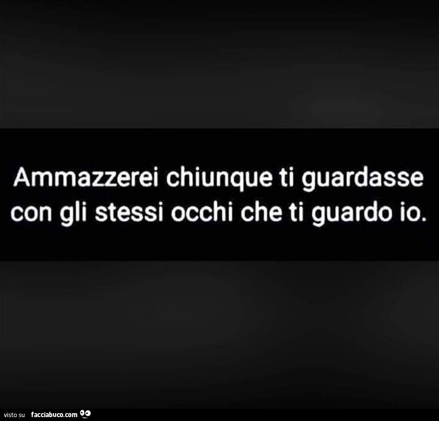 Ammazzerei chiunque ti guardasse con gli stessi occhi che ti guardo io