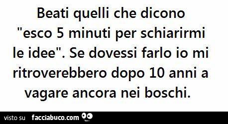 Beati quelli che dicono esco 5 minuti per schiarirmi le idee. Se dovessi farlo io mi ritrovano dopo 10 anni a vagare ancora nei boschi