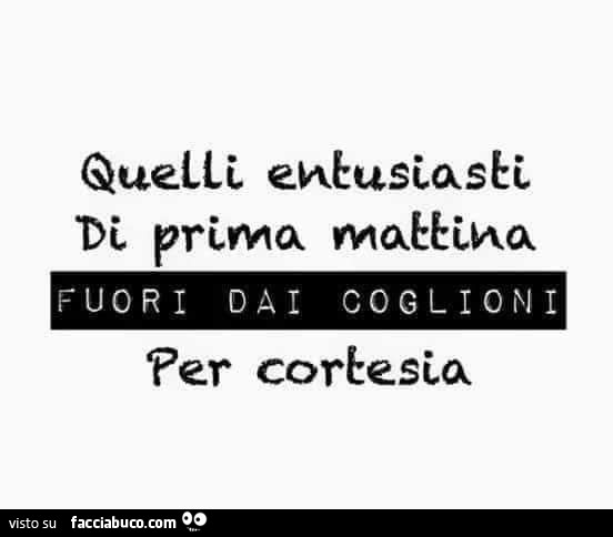 Quelli entusiasti di prima mattina fuori dai coglioni per cortesia