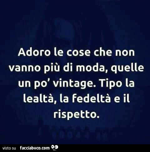 Adoro le cose che non vanno più di moda, quelle un po' vintage. Tipo la lealtà, la fedeltà e il rispetto