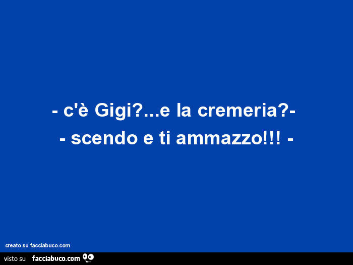 C'è gigi? … E la cremeria? Scendo e ti ammazzo