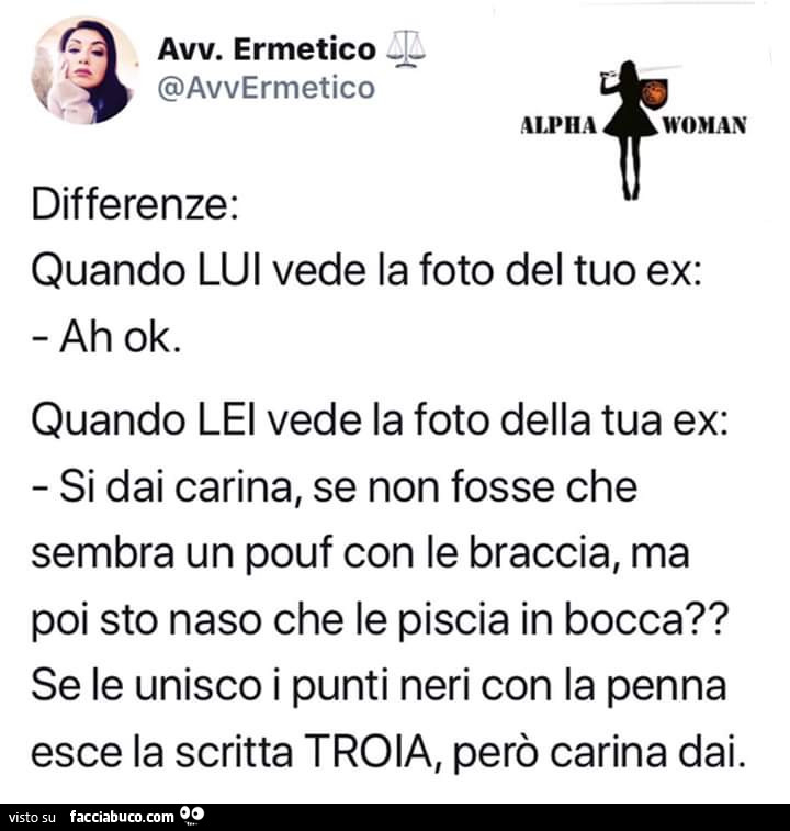 Differenze: quando lui vede la foto del tuo ex: ah ok. Quando lei vede la foto della tua ex: si dai carina, se non fosse che sembra un pouf con le braccia, ma poi sto naso che le piscia in bocca? Se le unisco i punti neri con la penna esce la scritta troi