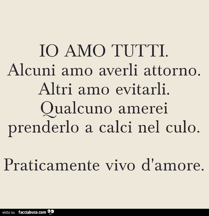 Io amo tutti. Alcuni amo averli attorno. Altri amo evitarli. Qualcuno amerei prenderlo a calci nel culo. Praticamente vivo d'amore