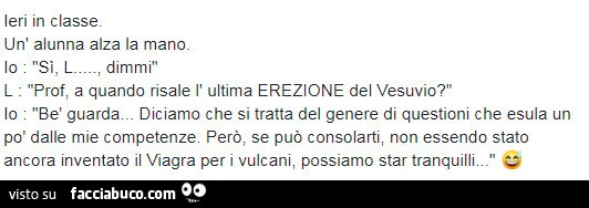 Ieri in classe. Un'alunna alza la mano. Dimmi. Prof; a quando risale l'ultima erezione del vesuvio?