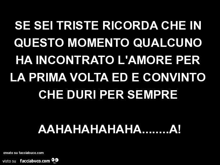 Se sei triste ricorda che in questo momento qualcuno ha incontrato l'amore per la prima volta ed è convinto che duri per sempre aahahahahaha… a