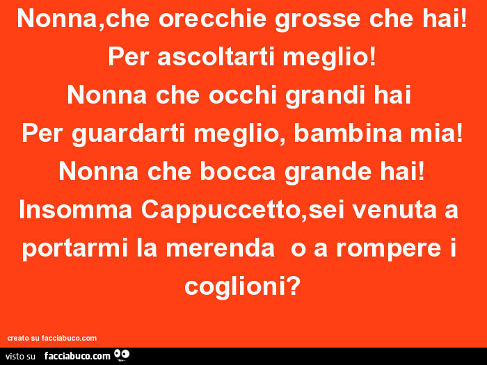Nonna, che orecchie grosse che hai! Per ascoltarti meglio! Nonna che occhi grandi hai per guardarti meglio, bambina mia! Nonna che bocca grande hai! Insomma cappuccetto, sei venuta a portarmi la merenda o a rompere i coglioni?