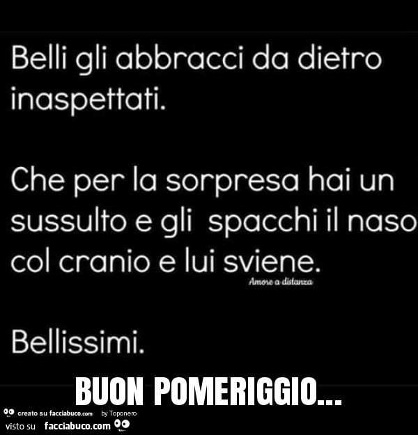 Belli gli abbracci da dietro inaspettati. Che per la sorpresa hai un sussulto e gli spacchi il naso col cranio e lui sviene. Bellissimi. Buon pomeriggio
