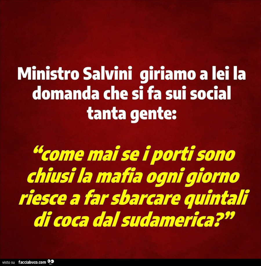 Ministro Salvini giriamo a lei la domanda che si fa sui social tanta gente: come mai se i porti sono chiusi la mafia ogni giorno riesce a far sbarcare quintali di coca dal sudamerica?