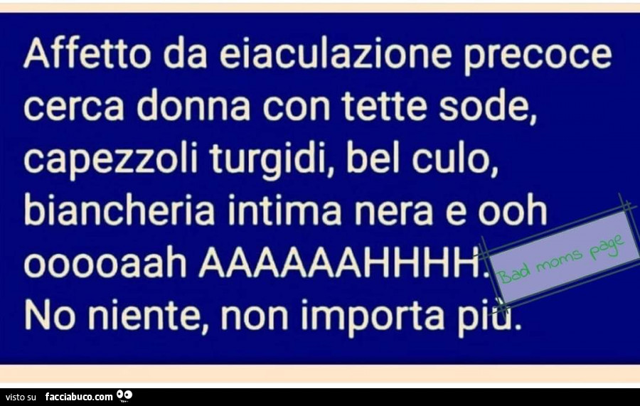 Affetto da eiaculazione precoce cerca donna con tette sode, capezzoli turgidi, bel culo, biancheria intima nera e ooh ooooaah aaaaaahhhh. No niente, non importa più