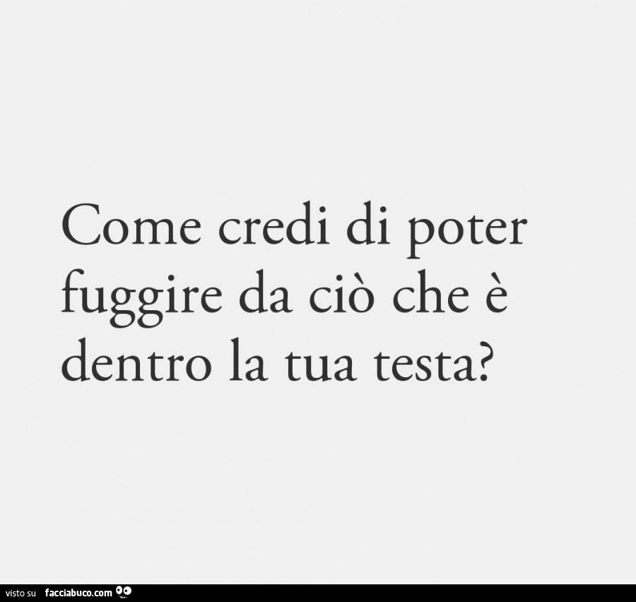 Come credi di poter fuggire da ciò che è dentro la tua testa?