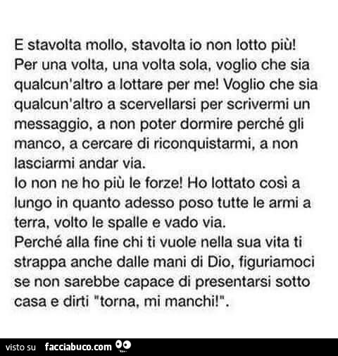 E stavolta mollo, stavolta io non lotto più! Per una volta, una volta sola, voglio che sia qualcun'altro a lottare per me! Voglio che sia qualcun'altro a scervellarsi per scrivermi un messaggio, a non poter dormire perché gli manco