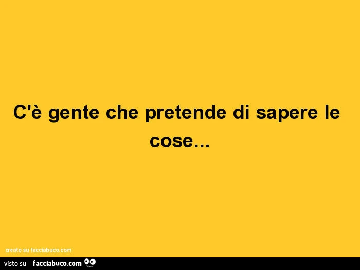 C'è gente che pretende di sapere le cose