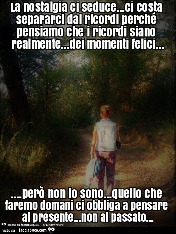 La nostalgia ci seduce… ci costa separarci dai ricordi perché pensiamo che i ricordi siano realmente… dei momenti felici… però non lo sono… quello che faremo domani ci obbliga a pensare al presente… non al passato