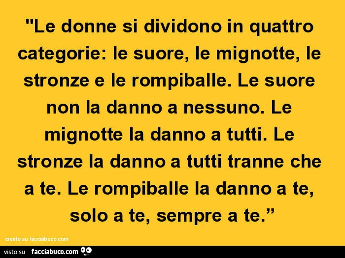 Le donne si dividono in quattro categorie: le suore, le mignotte, le stronze e le rompiballe. Le suore non la danno a nessuno. Le mignotte la danno a tutti. Le stronze la danno a tutti tranne che a te. Le rompiballe la danno a te, solo a te, sempre