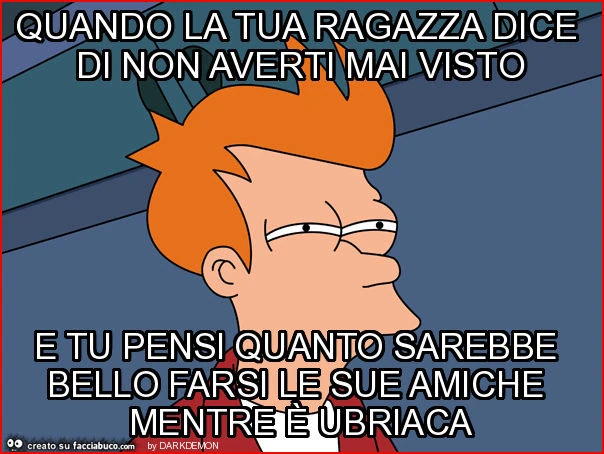 Quando la tua ragazza dice di non averti mai visto e tu pensi quanto sarebbe bello farsi le sue amiche mentre è ubriaca