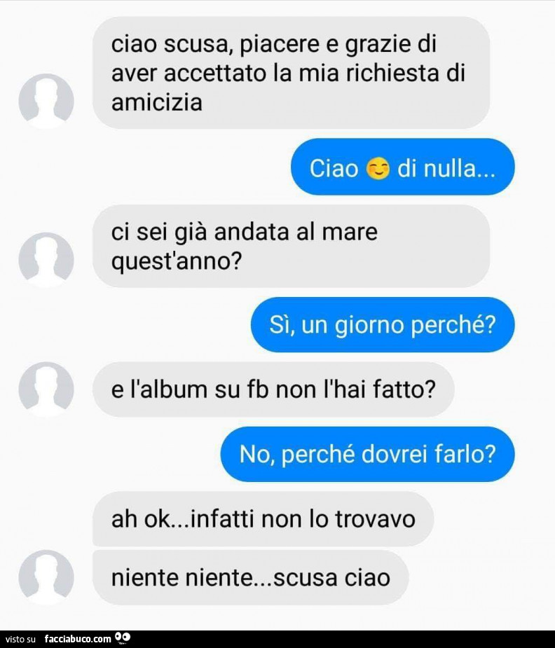 Ciao scusa, piacere e grazie di aver accettato la mia richiesta di amicizia ciao di nulla… ci sei già andata al mare quest'anno? Si, un giorno perché? E l'album su fb non l'hai fatto? No, perché dovrei farlo? Ah ok… infatti no