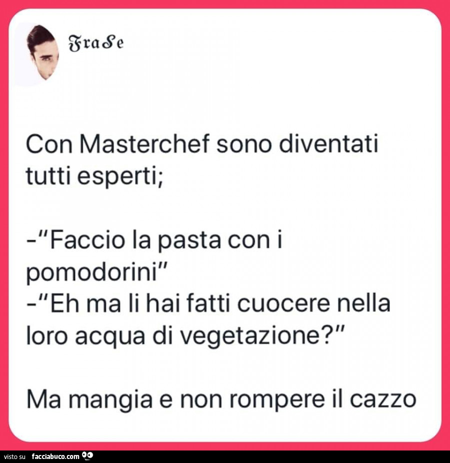 Con masterchef sono diventati tutti esperti; faccio la pasta con i pomodorini l'eh Ma li hai fatti cuocere nella loro acqua di vegetazione? Ma mangia e non rompere il cazzo