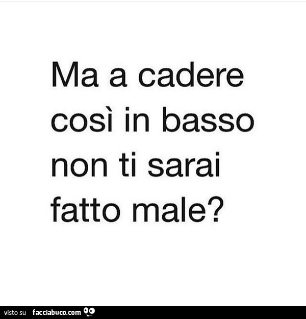Ma a cadere così in basso non ti sarai fatto male?