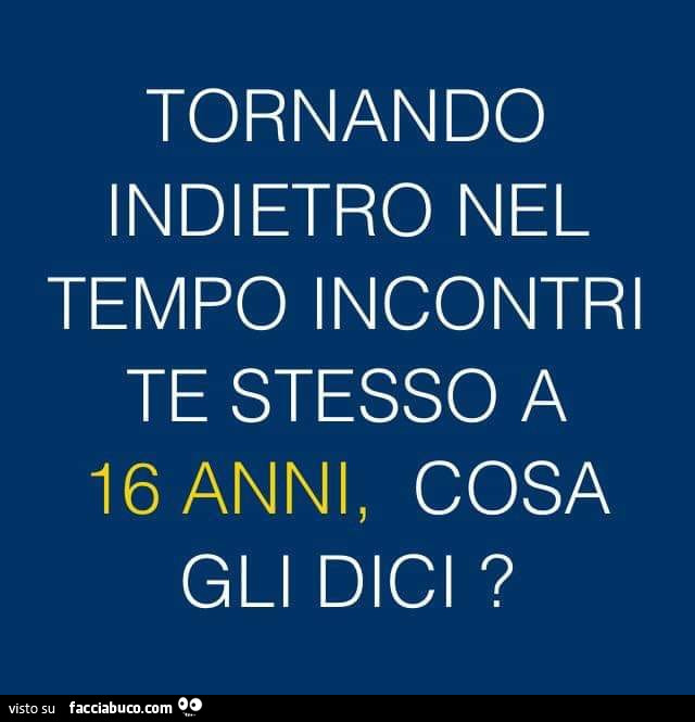 Tornando indietro nel tempo incontri te stesso a 16 anni, cosa gli dici?