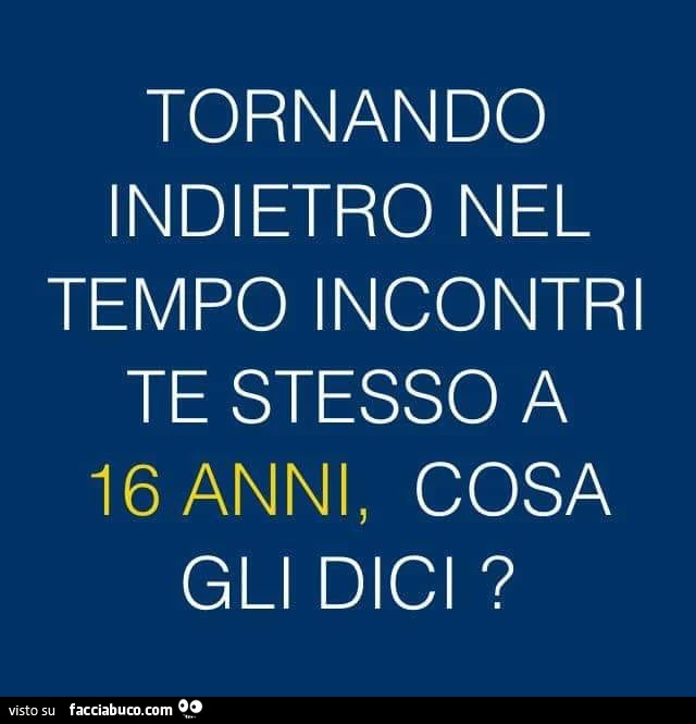 Tornando indietro nel tempo incontri te stesso a 16 anni, cosa gli dici?