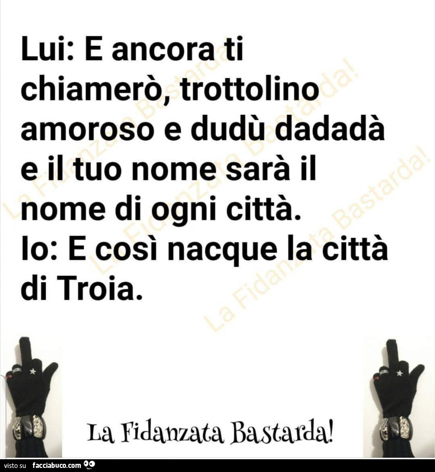 Lui: e ancora ti chiamerò, trottolino amoroso e dudù dadadà e il tuo nome sarà il nome di ogni città. Io: e così nacque la città di troia