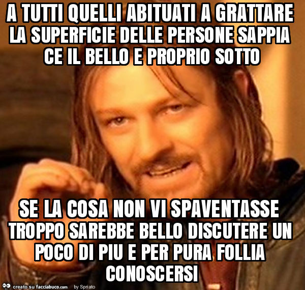 A tutti quelli abituati a grattare la superficie delle persone sappia ce il bello e proprio sotto se la cosa non vi spaventasse troppo sarebbe bello discutere un poco di piu e per pura follia conoscersi