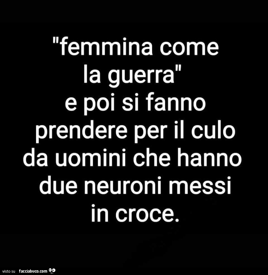 Femmina come la guerra e poi si fanno prendere per il culo da uomini che hanno due neuroni messi in croce
