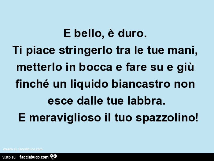 È bello, è duro. Ti piace stringerlo tra le tue mani, metterlo in bocca e fare su e giù finché un liquido biancastro non esce dalle tue labbra. È Meraviglioso il tuo spazzolino