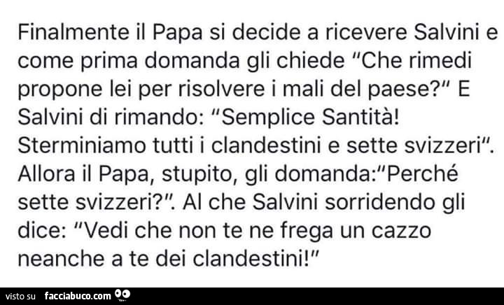 L'angolo della risata. Finalmente il papa si decide a ricevere salvini e come prima domanda gli chiede che rimedi propone lei per risolvere i mali del paese? E salvini di rimando: semplice santità