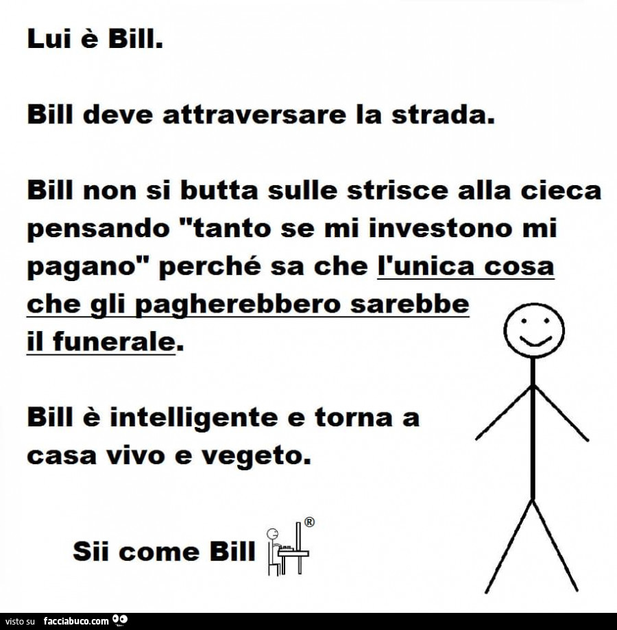 Lui è bili. Bill deve attraversare la strada. Bill non si butta sulle strisce alla cieca pensando tanto se mi investono mi pagano perché sa che l'unica cosa che gli pagherebbero sarebbe il funerale. Bill è intelligente e torna a casa vivo e vegeto. S
