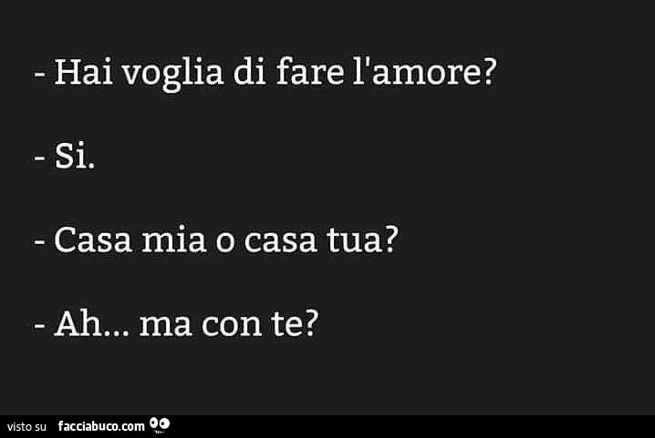 Hai voglia di fare l'amore? Si. Casa mia o casa tua? Ah&hellip; ma con te?