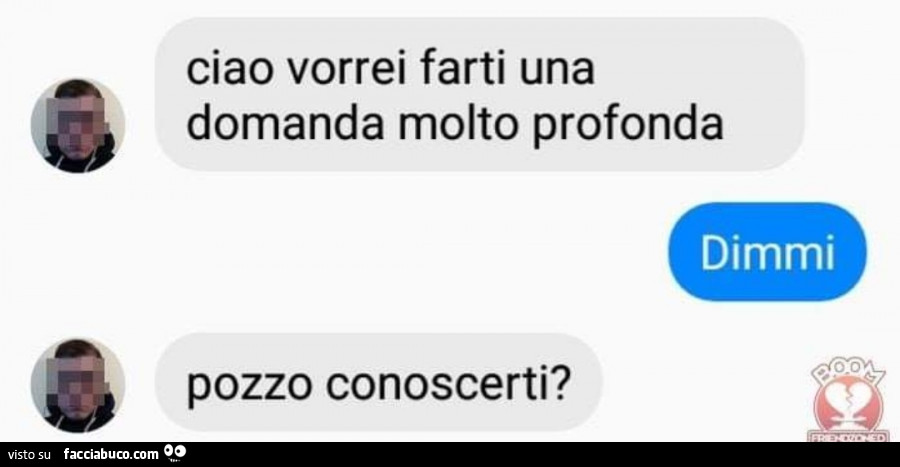 Ciao vorrei farti una domanda molto profonda. Dimmi. Pozzo conoscerti?