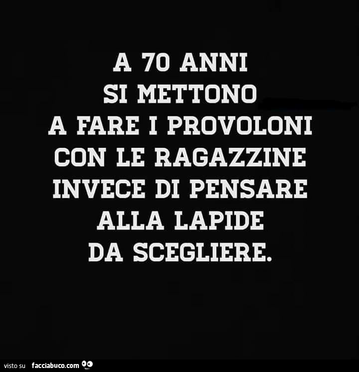 A 70 anni si mettono a fare i provoloni con le ragazzine invece di pensare alla lapide da scegliere