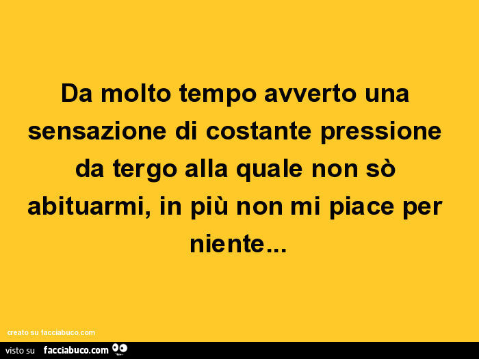 Da molto tempo avverto una sensazione di costante pressione da tergo alla quale non sò abituarmi, in più non mi piace per niente