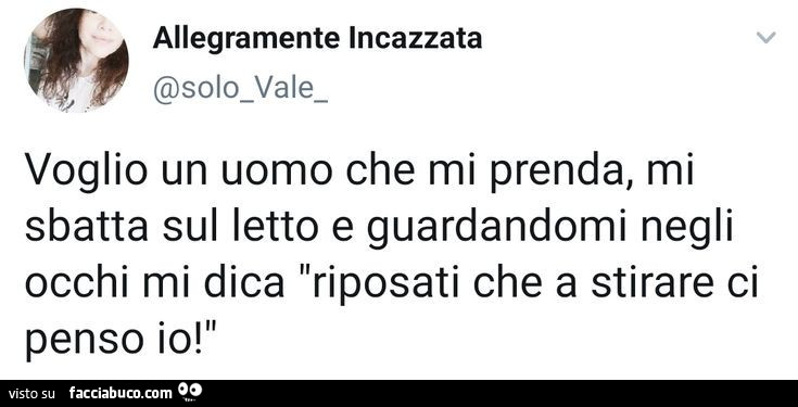 Voglio un uomo che mi prenda, mi sbatta sul letto e guardandomi negli occhi mi dica riposati che a stirare ci penso io