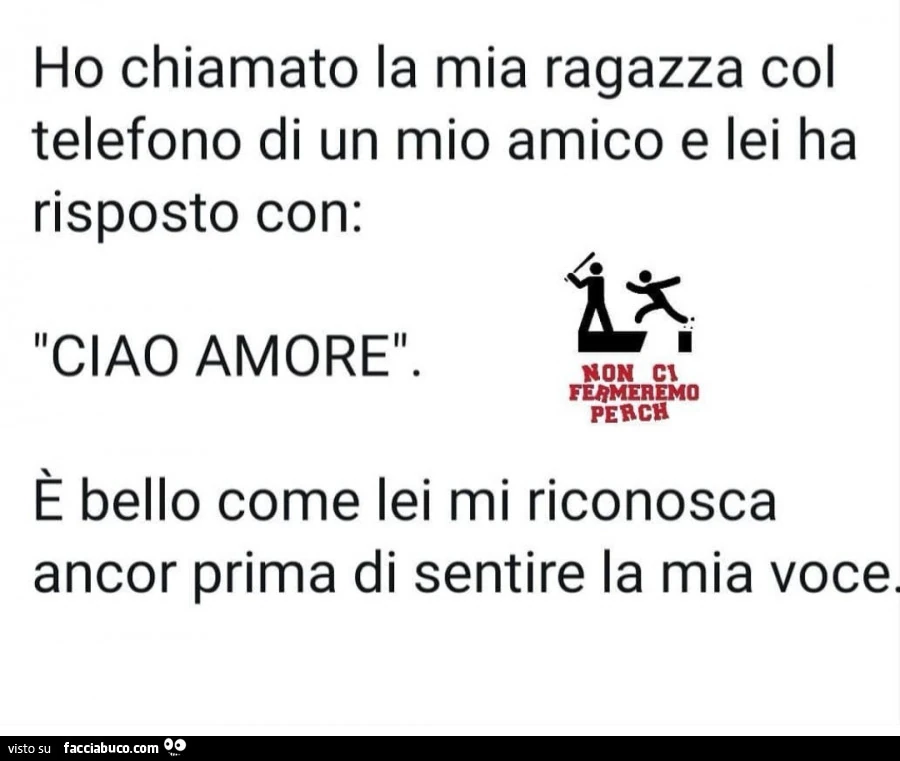 Ho chiamato la mia ragazza col telefono di un mio amico e lei ha risposto con: ciao amore. È Bello come lei mi riconosca ancor prima di sentire la mia voce