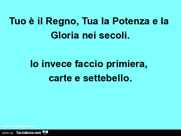 Tuo è il regno, tua la potenza e la gloria nei secoli. Io invece faccio primiera, carte e settebello